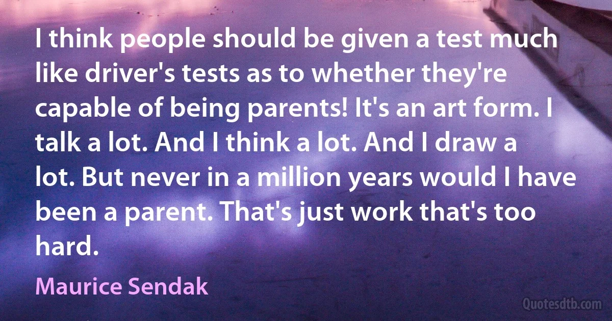 I think people should be given a test much like driver's tests as to whether they're capable of being parents! It's an art form. I talk a lot. And I think a lot. And I draw a lot. But never in a million years would I have been a parent. That's just work that's too hard. (Maurice Sendak)