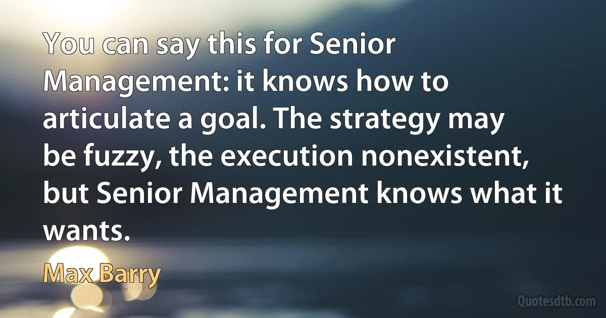 You can say this for Senior Management: it knows how to articulate a goal. The strategy may be fuzzy, the execution nonexistent, but Senior Management knows what it wants. (Max Barry)