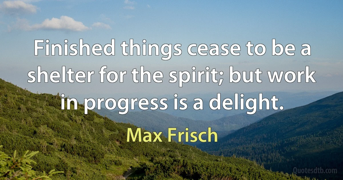 Finished things cease to be a shelter for the spirit; but work in progress is a delight. (Max Frisch)