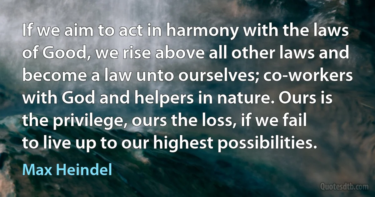 If we aim to act in harmony with the laws of Good, we rise above all other laws and become a law unto ourselves; co-workers with God and helpers in nature. Ours is the privilege, ours the loss, if we fail to live up to our highest possibilities. (Max Heindel)