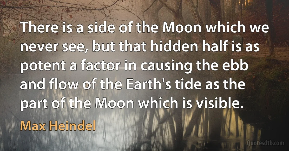 There is a side of the Moon which we never see, but that hidden half is as potent a factor in causing the ebb and flow of the Earth's tide as the part of the Moon which is visible. (Max Heindel)