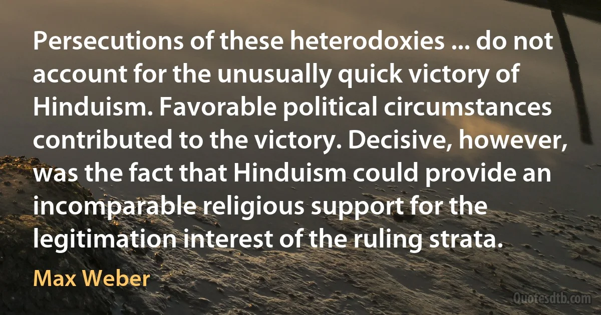 Persecutions of these heterodoxies ... do not account for the unusually quick victory of Hinduism. Favorable political circumstances contributed to the victory. Decisive, however, was the fact that Hinduism could provide an incomparable religious support for the legitimation interest of the ruling strata. (Max Weber)