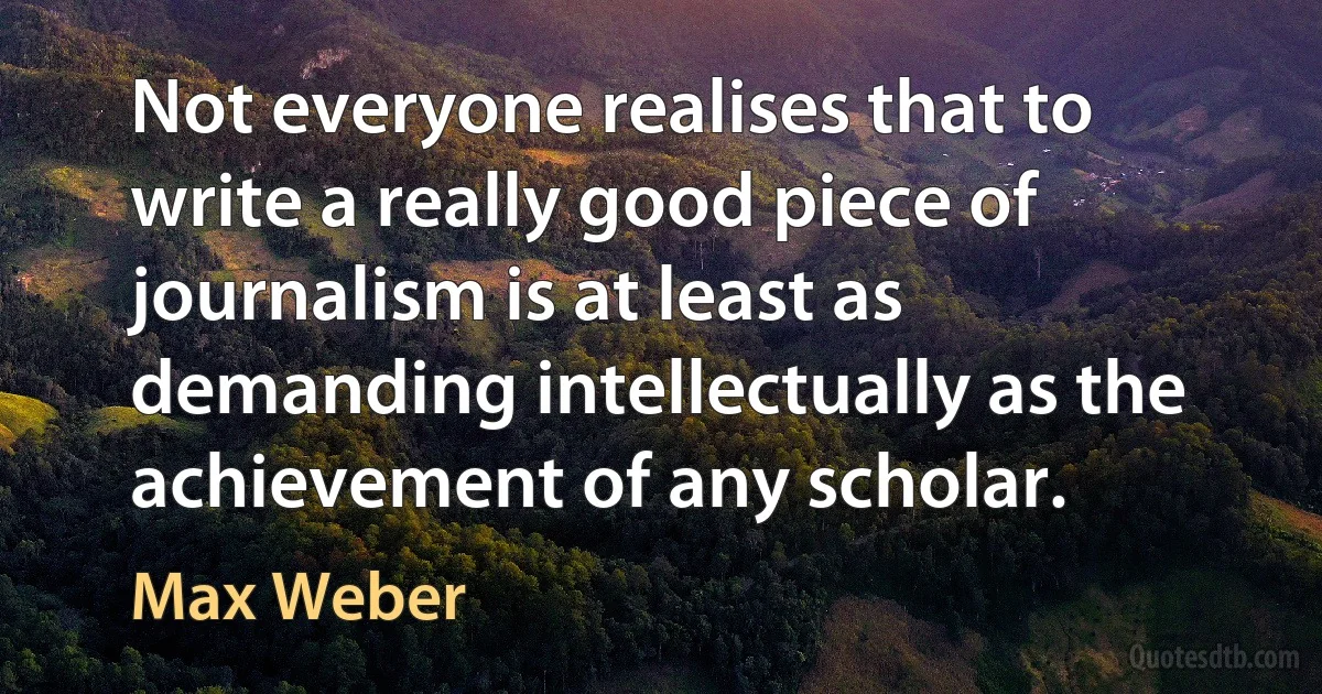 Not everyone realises that to write a really good piece of journalism is at least as demanding intellectually as the achievement of any scholar. (Max Weber)