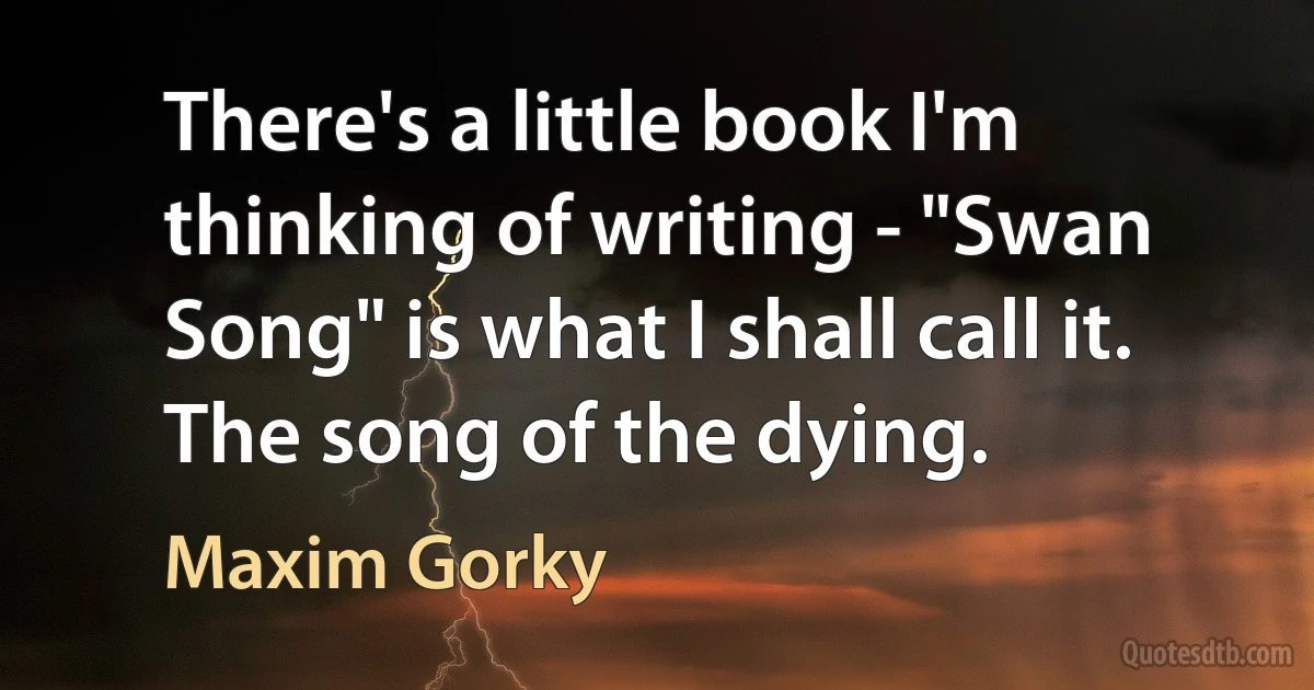 There's a little book I'm thinking of writing - "Swan Song" is what I shall call it. The song of the dying. (Maxim Gorky)