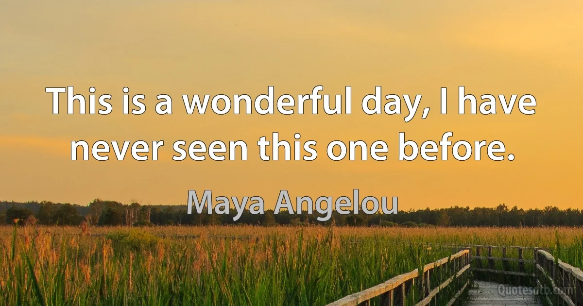 This is a wonderful day, I have never seen this one before. (Maya Angelou)