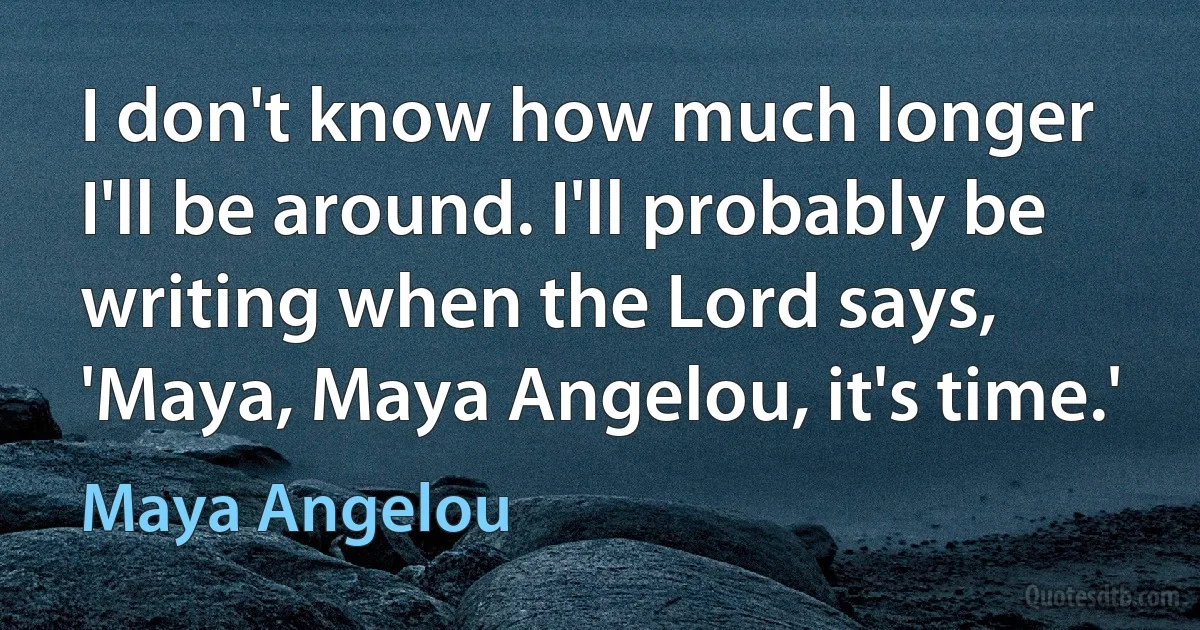 I don't know how much longer I'll be around. I'll probably be writing when the Lord says, 'Maya, Maya Angelou, it's time.' (Maya Angelou)