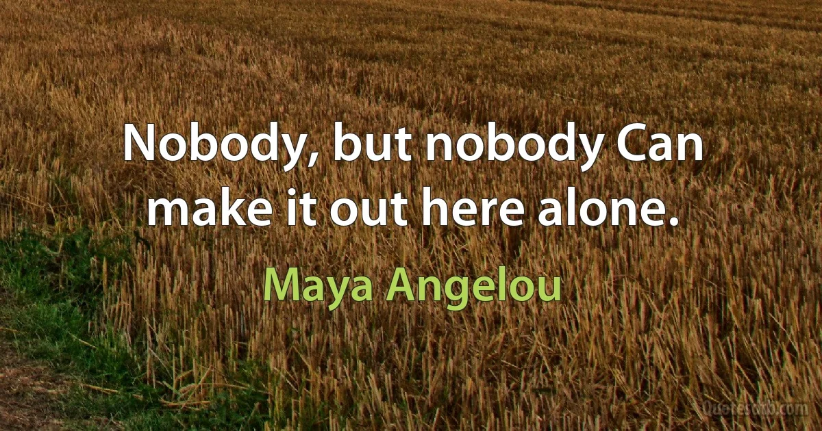 Nobody, but nobody Can make it out here alone. (Maya Angelou)