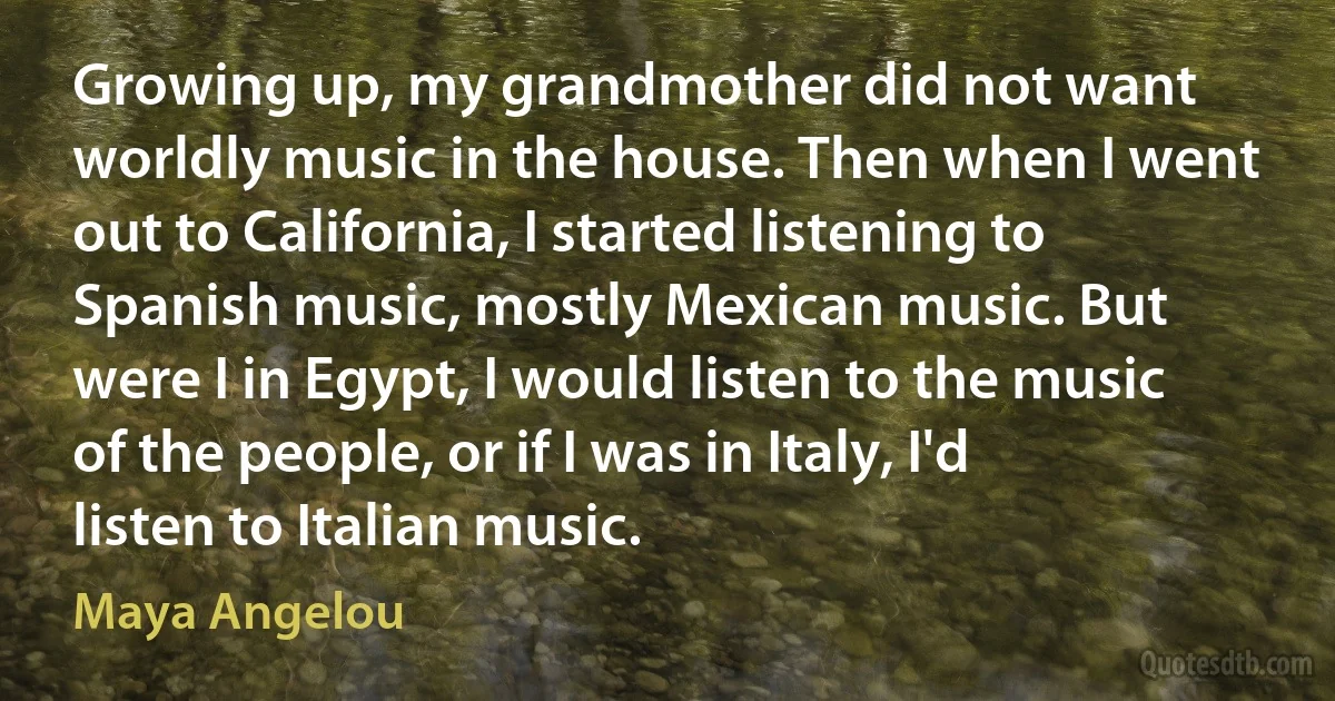 Growing up, my grandmother did not want worldly music in the house. Then when I went out to California, I started listening to Spanish music, mostly Mexican music. But were I in Egypt, I would listen to the music of the people, or if I was in Italy, I'd listen to Italian music. (Maya Angelou)