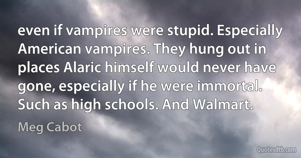 even if vampires were stupid. Especially American vampires. They hung out in places Alaric himself would never have gone, especially if he were immortal. Such as high schools. And Walmart. (Meg Cabot)