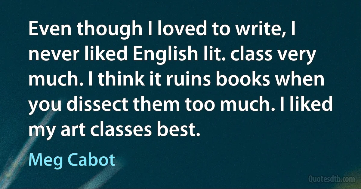 Even though I loved to write, I never liked English lit. class very much. I think it ruins books when you dissect them too much. I liked my art classes best. (Meg Cabot)