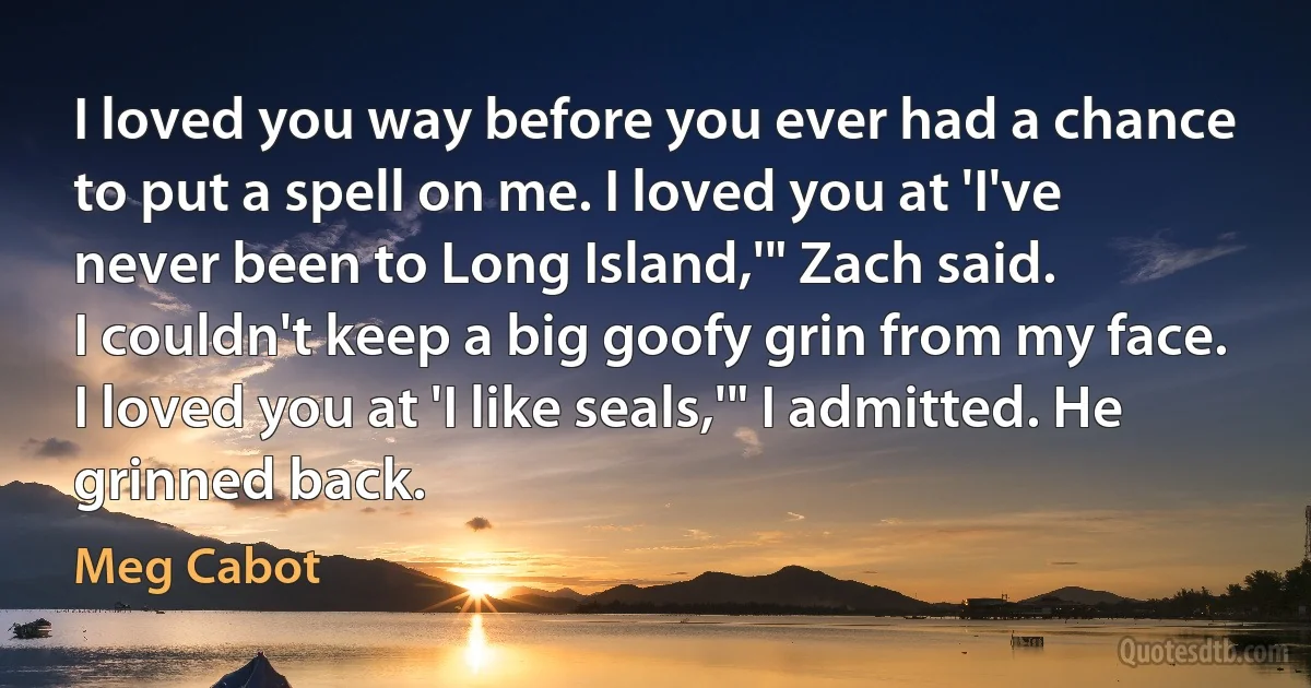 I loved you way before you ever had a chance to put a spell on me. I loved you at 'I've never been to Long Island,'" Zach said.
I couldn't keep a big goofy grin from my face.
I loved you at 'I like seals,'" I admitted. He grinned back. (Meg Cabot)