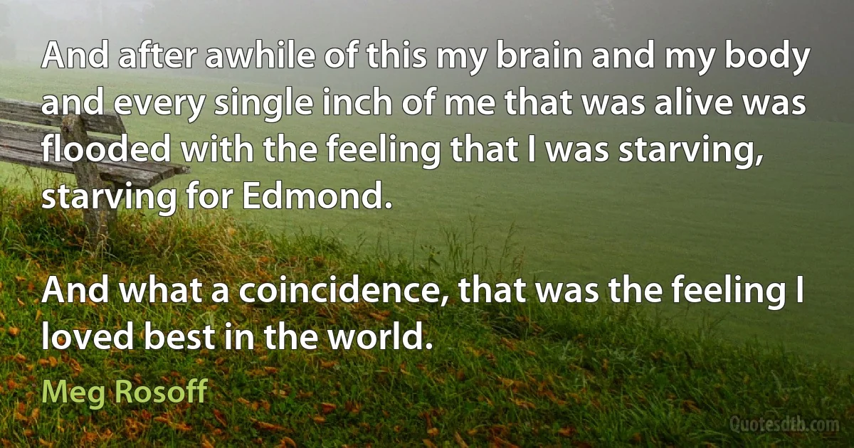 And after awhile of this my brain and my body and every single inch of me that was alive was flooded with the feeling that I was starving, starving for Edmond.

And what a coincidence, that was the feeling I loved best in the world. (Meg Rosoff)