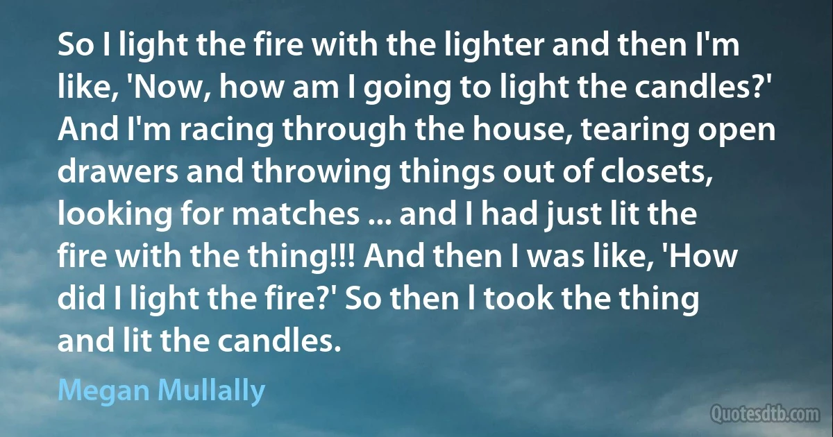 So I light the fire with the lighter and then I'm like, 'Now, how am I going to light the candles?' And I'm racing through the house, tearing open drawers and throwing things out of closets, looking for matches ... and I had just lit the fire with the thing!!! And then I was like, 'How did I light the fire?' So then l took the thing and lit the candles. (Megan Mullally)