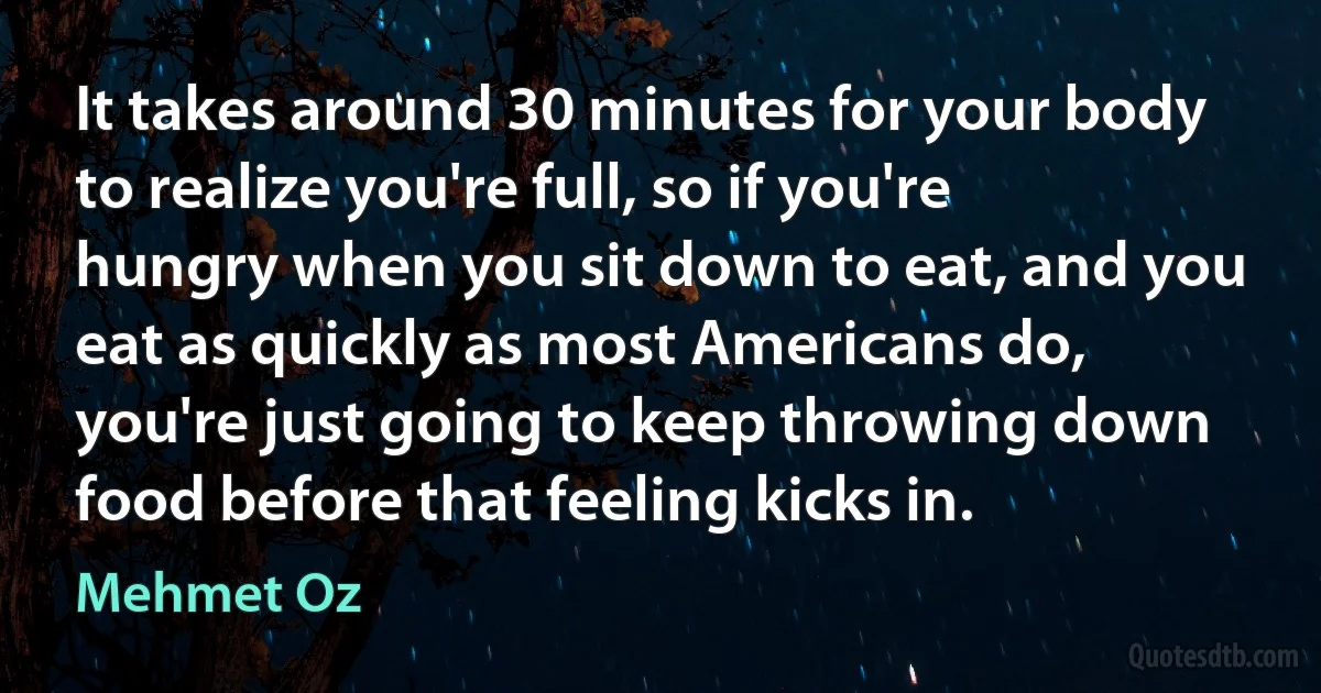 It takes around 30 minutes for your body to realize you're full, so if you're hungry when you sit down to eat, and you eat as quickly as most Americans do, you're just going to keep throwing down food before that feeling kicks in. (Mehmet Oz)