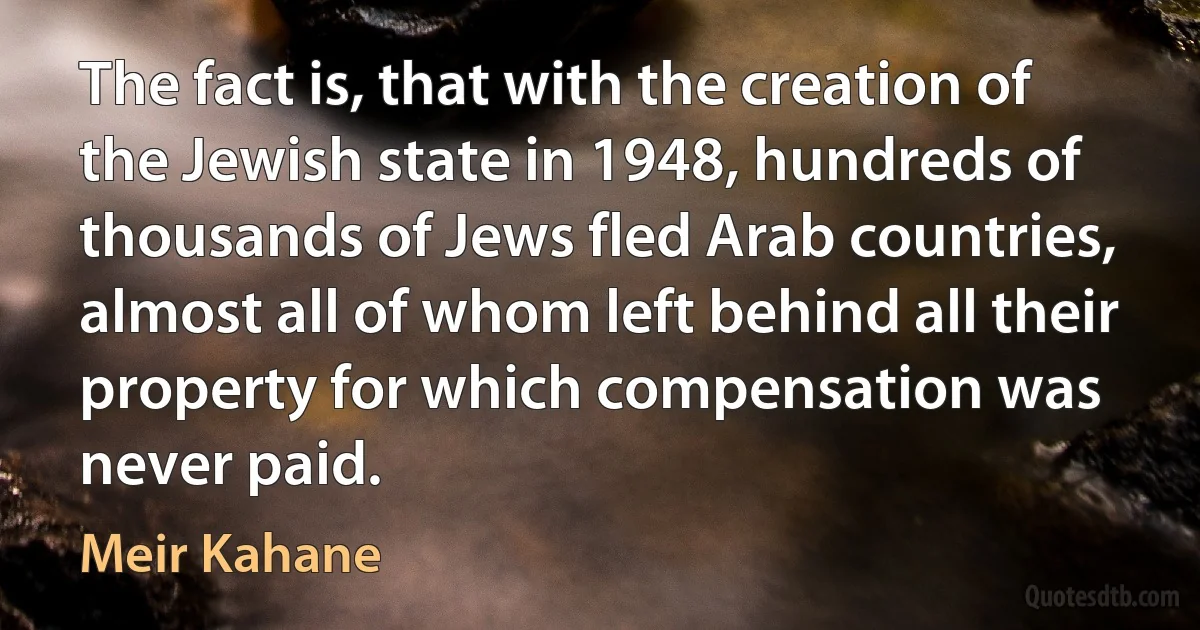 The fact is, that with the creation of the Jewish state in 1948, hundreds of thousands of Jews fled Arab countries, almost all of whom left behind all their property for which compensation was never paid. (Meir Kahane)