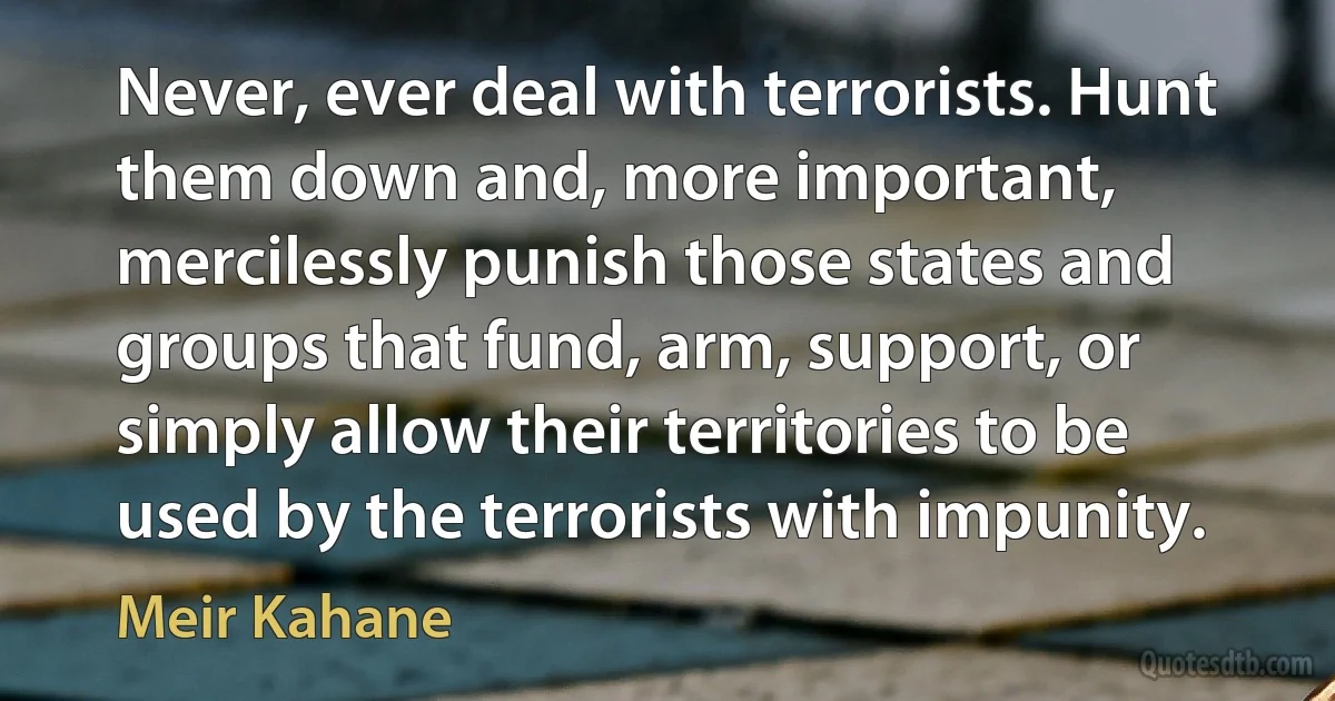 Never, ever deal with terrorists. Hunt them down and, more important, mercilessly punish those states and groups that fund, arm, support, or simply allow their territories to be used by the terrorists with impunity. (Meir Kahane)