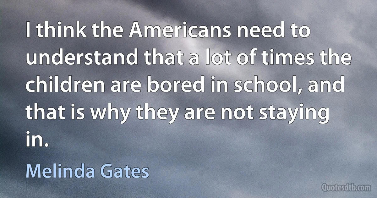 I think the Americans need to understand that a lot of times the children are bored in school, and that is why they are not staying in. (Melinda Gates)