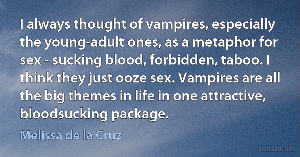 I always thought of vampires, especially the young-adult ones, as a metaphor for sex - sucking blood, forbidden, taboo. I think they just ooze sex. Vampires are all the big themes in life in one attractive, bloodsucking package. (Melissa de la Cruz)