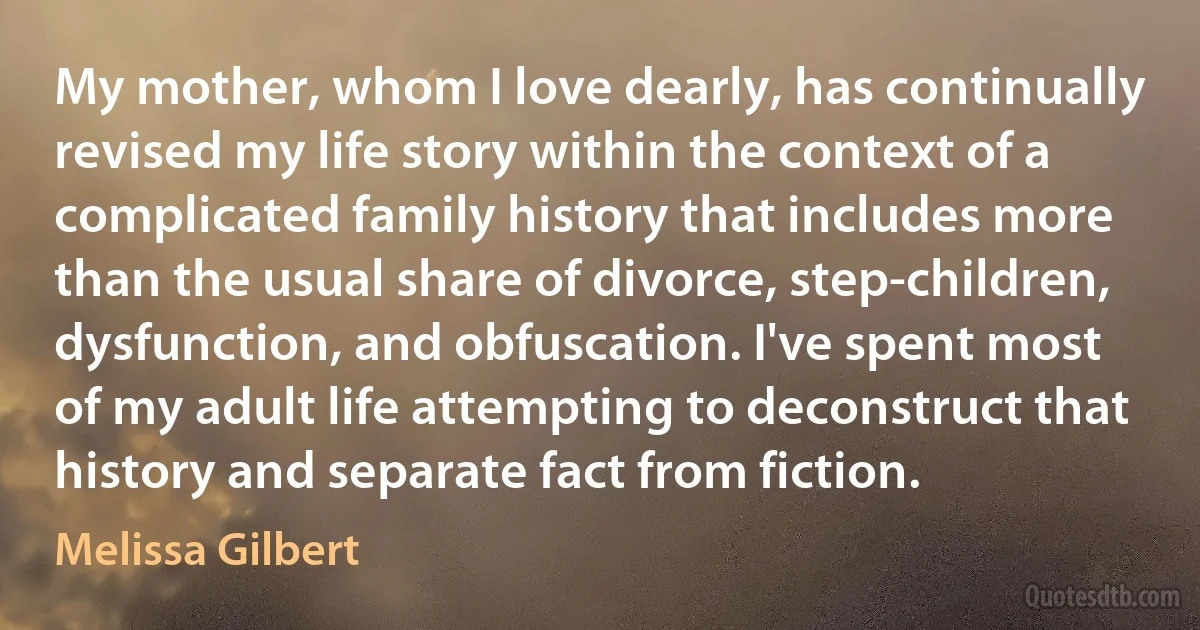 My mother, whom I love dearly, has continually revised my life story within the context of a complicated family history that includes more than the usual share of divorce, step-children, dysfunction, and obfuscation. I've spent most of my adult life attempting to deconstruct that history and separate fact from fiction. (Melissa Gilbert)