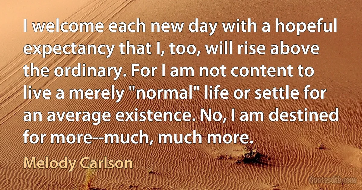 I welcome each new day with a hopeful expectancy that I, too, will rise above the ordinary. For I am not content to live a merely "normal" life or settle for an average existence. No, I am destined for more--much, much more. (Melody Carlson)