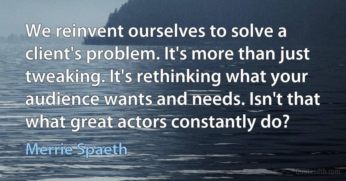 We reinvent ourselves to solve a client's problem. It's more than just tweaking. It's rethinking what your audience wants and needs. Isn't that what great actors constantly do? (Merrie Spaeth)