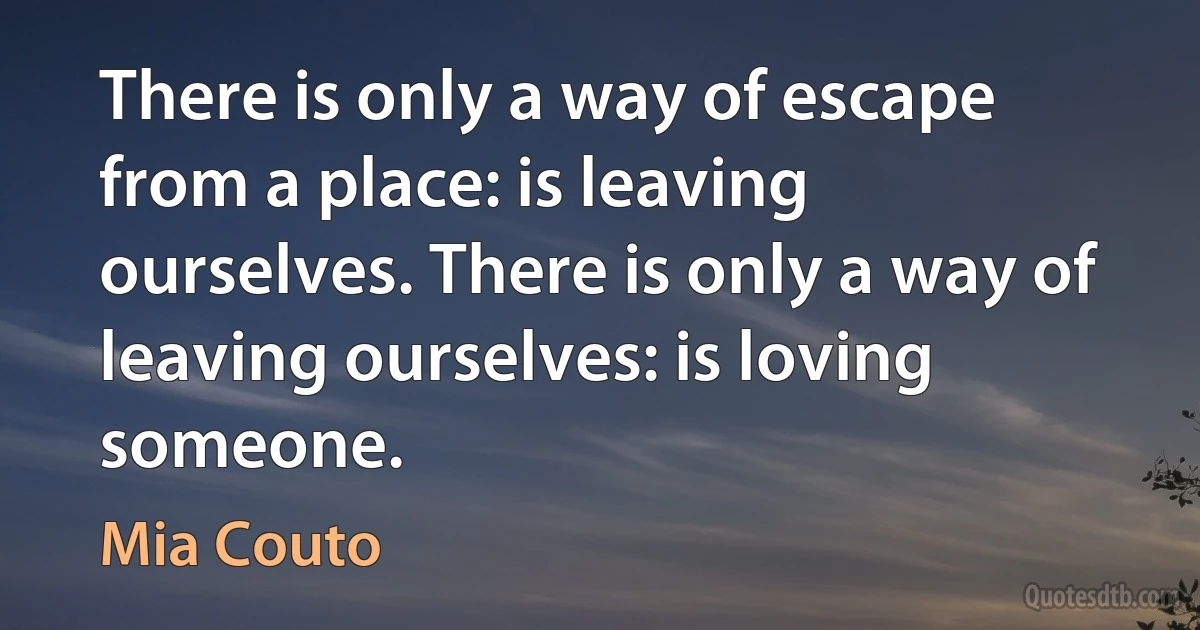 There is only a way of escape from a place: is leaving ourselves. There is only a way of leaving ourselves: is loving someone. (Mia Couto)