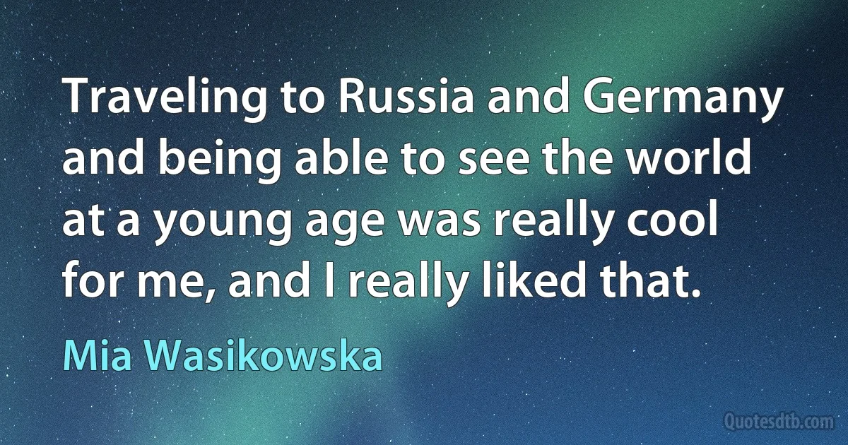 Traveling to Russia and Germany and being able to see the world at a young age was really cool for me, and I really liked that. (Mia Wasikowska)