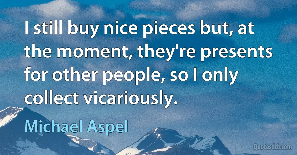 I still buy nice pieces but, at the moment, they're presents for other people, so I only collect vicariously. (Michael Aspel)