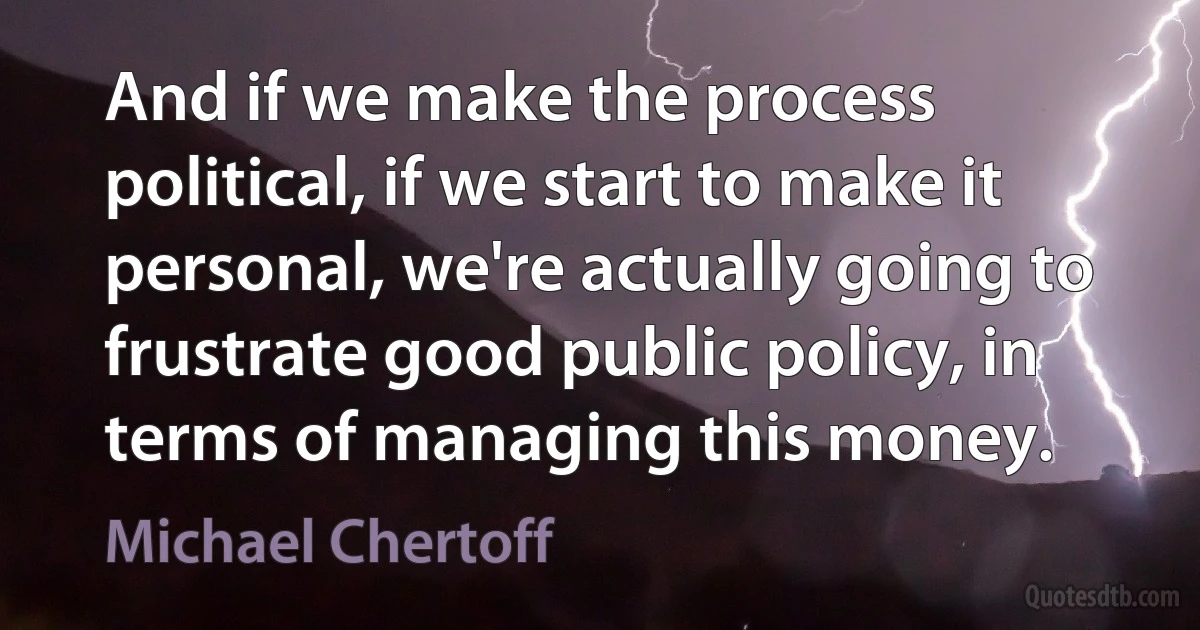 And if we make the process political, if we start to make it personal, we're actually going to frustrate good public policy, in terms of managing this money. (Michael Chertoff)