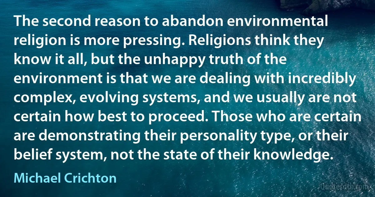 The second reason to abandon environmental religion is more pressing. Religions think they know it all, but the unhappy truth of the environment is that we are dealing with incredibly complex, evolving systems, and we usually are not certain how best to proceed. Those who are certain are demonstrating their personality type, or their belief system, not the state of their knowledge. (Michael Crichton)