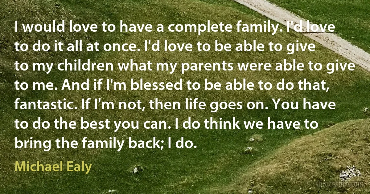 I would love to have a complete family. I'd love to do it all at once. I'd love to be able to give to my children what my parents were able to give to me. And if I'm blessed to be able to do that, fantastic. If I'm not, then life goes on. You have to do the best you can. I do think we have to bring the family back; I do. (Michael Ealy)