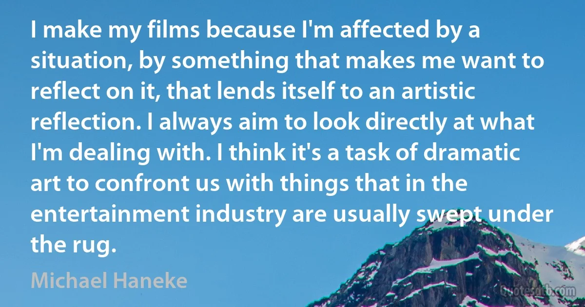 I make my films because I'm affected by a situation, by something that makes me want to reflect on it, that lends itself to an artistic reflection. I always aim to look directly at what I'm dealing with. I think it's a task of dramatic art to confront us with things that in the entertainment industry are usually swept under the rug. (Michael Haneke)