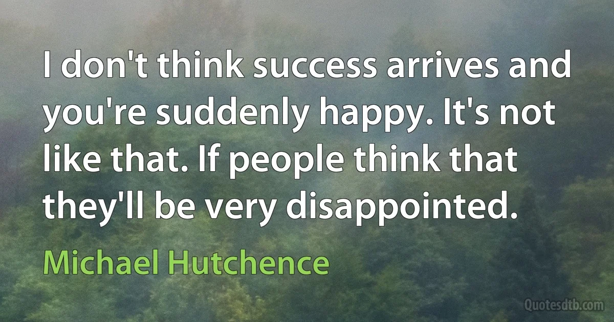 I don't think success arrives and you're suddenly happy. It's not like that. If people think that they'll be very disappointed. (Michael Hutchence)