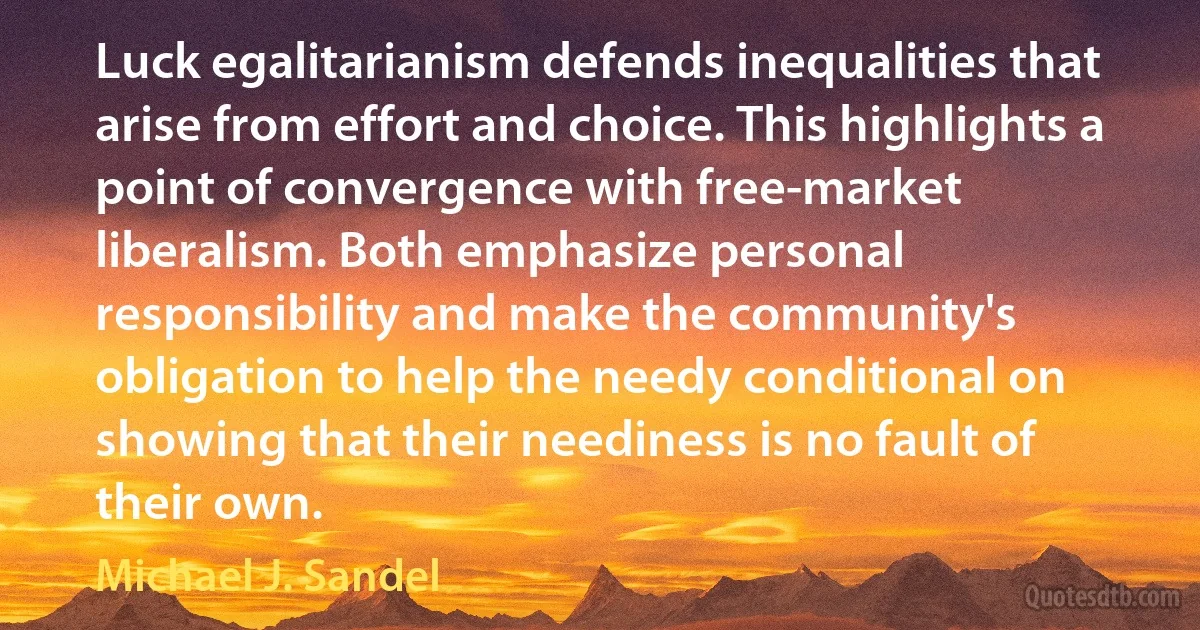 Luck egalitarianism defends inequalities that arise from effort and choice. This highlights a point of convergence with free-market liberalism. Both emphasize personal responsibility and make the community's obligation to help the needy conditional on showing that their neediness is no fault of their own. (Michael J. Sandel)