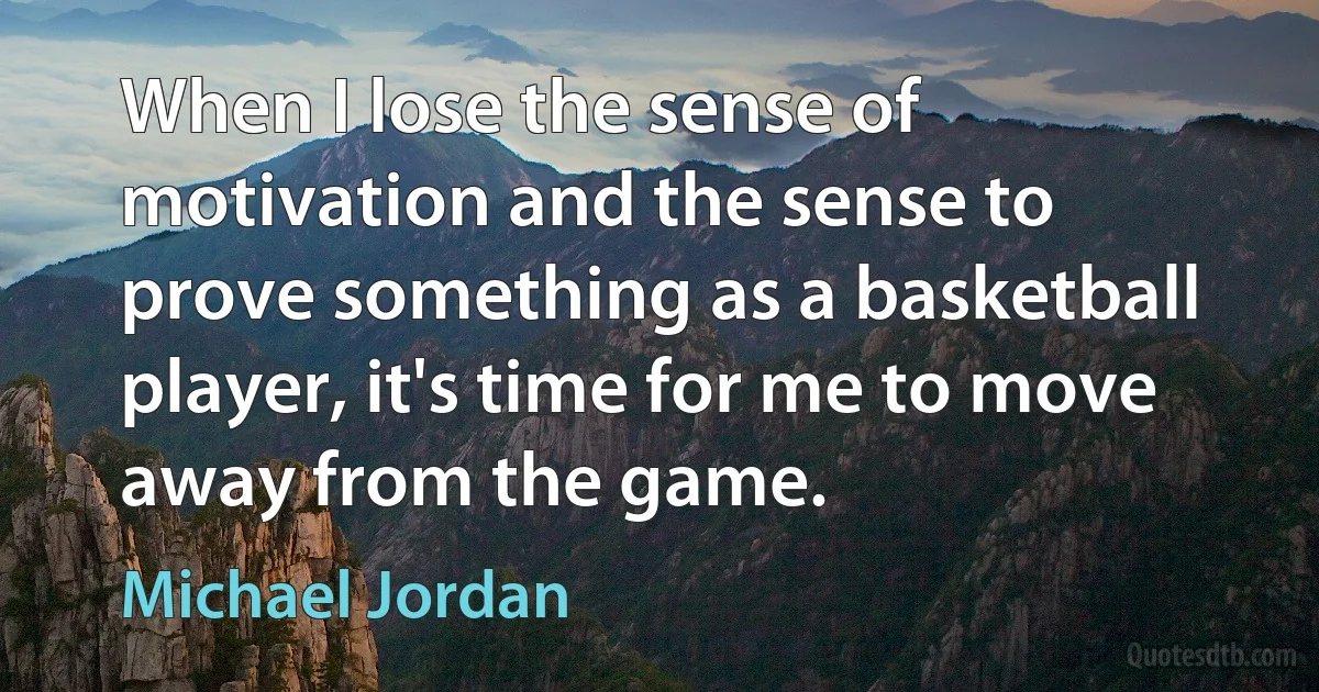 When I lose the sense of motivation and the sense to prove something as a basketball player, it's time for me to move away from the game. (Michael Jordan)