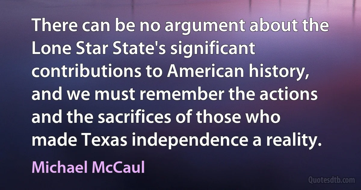 There can be no argument about the Lone Star State's significant contributions to American history, and we must remember the actions and the sacrifices of those who made Texas independence a reality. (Michael McCaul)