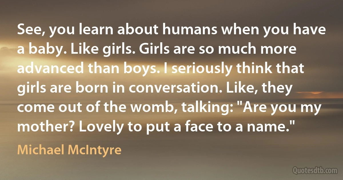 See, you learn about humans when you have a baby. Like girls. Girls are so much more advanced than boys. I seriously think that girls are born in conversation. Like, they come out of the womb, talking: "Are you my mother? Lovely to put a face to a name." (Michael McIntyre)