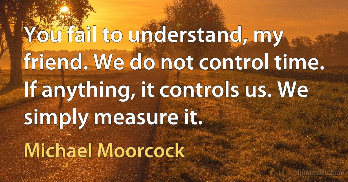 You fail to understand, my friend. We do not control time. If anything, it controls us. We simply measure it. (Michael Moorcock)