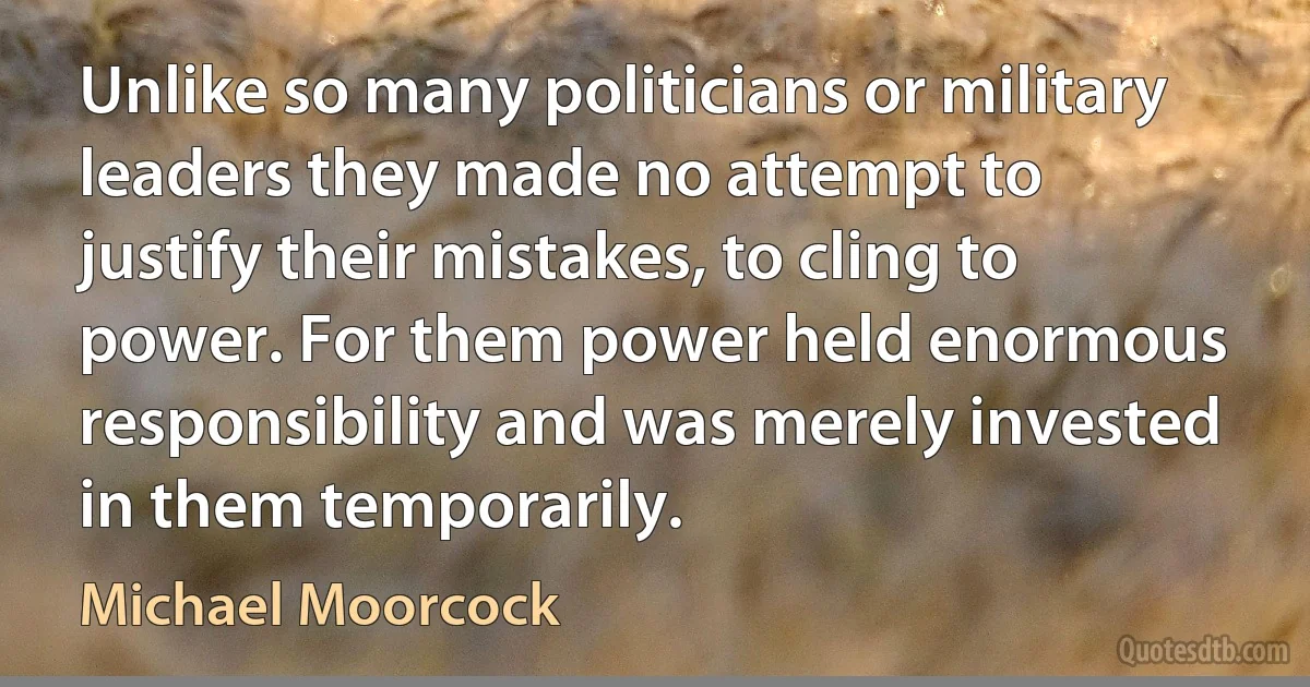 Unlike so many politicians or military leaders they made no attempt to justify their mistakes, to cling to power. For them power held enormous responsibility and was merely invested in them temporarily. (Michael Moorcock)