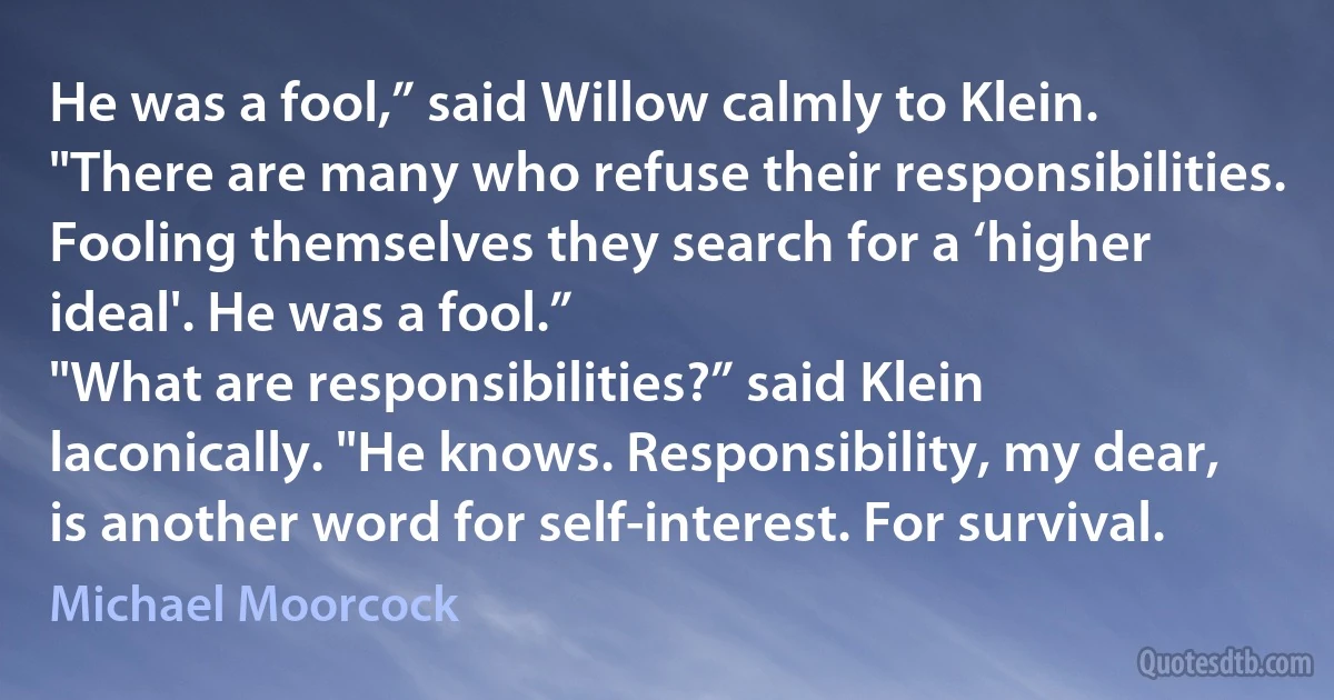 He was a fool,” said Willow calmly to Klein. "There are many who refuse their responsibilities. Fooling themselves they search for a ‘higher ideal'. He was a fool.”
"What are responsibilities?” said Klein laconically. "He knows. Responsibility, my dear, is another word for self-interest. For survival. (Michael Moorcock)