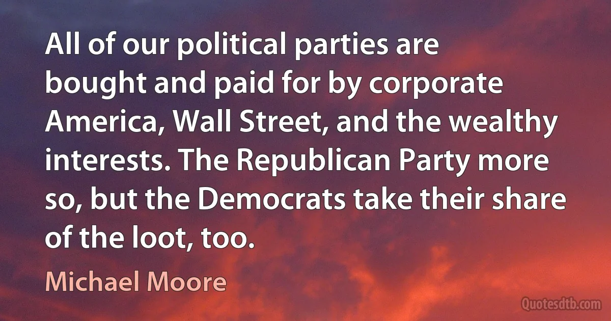 All of our political parties are bought and paid for by corporate America, Wall Street, and the wealthy interests. The Republican Party more so, but the Democrats take their share of the loot, too. (Michael Moore)