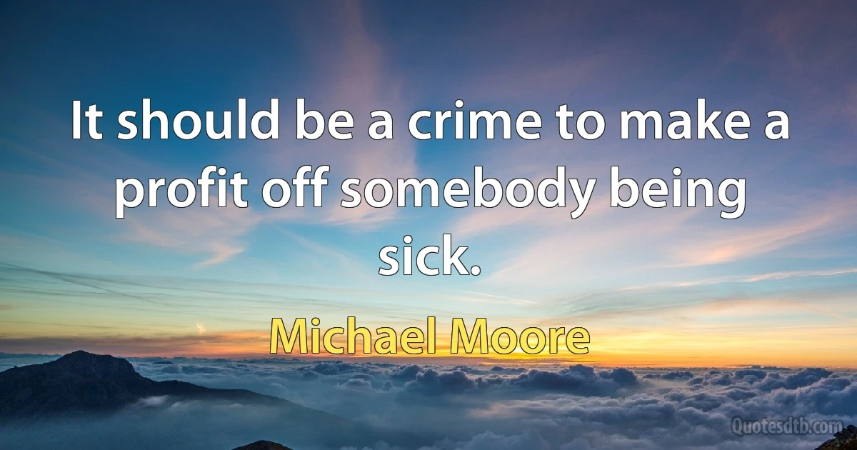 It should be a crime to make a profit off somebody being sick. (Michael Moore)