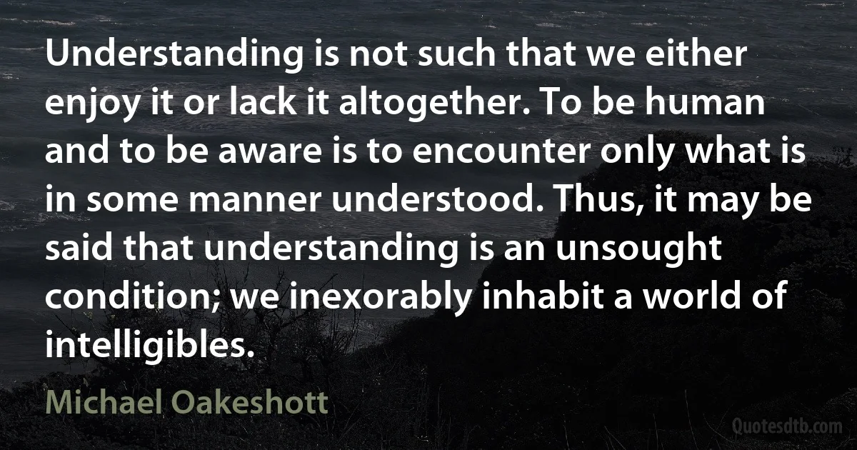 Understanding is not such that we either enjoy it or lack it altogether. To be human and to be aware is to encounter only what is in some manner understood. Thus, it may be said that understanding is an unsought condition; we inexorably inhabit a world of intelligibles. (Michael Oakeshott)