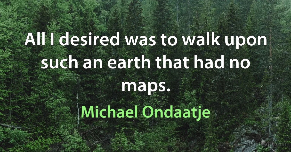 All I desired was to walk upon such an earth that had no maps. (Michael Ondaatje)