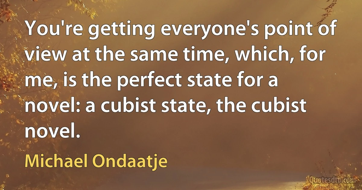 You're getting everyone's point of view at the same time, which, for me, is the perfect state for a novel: a cubist state, the cubist novel. (Michael Ondaatje)