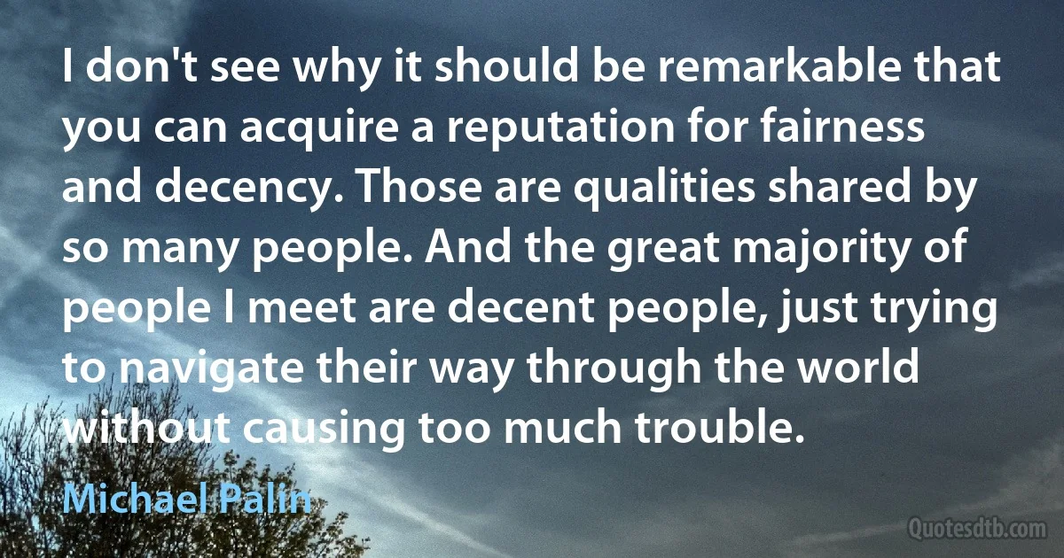 I don't see why it should be remarkable that you can acquire a reputation for fairness and decency. Those are qualities shared by so many people. And the great majority of people I meet are decent people, just trying to navigate their way through the world without causing too much trouble. (Michael Palin)