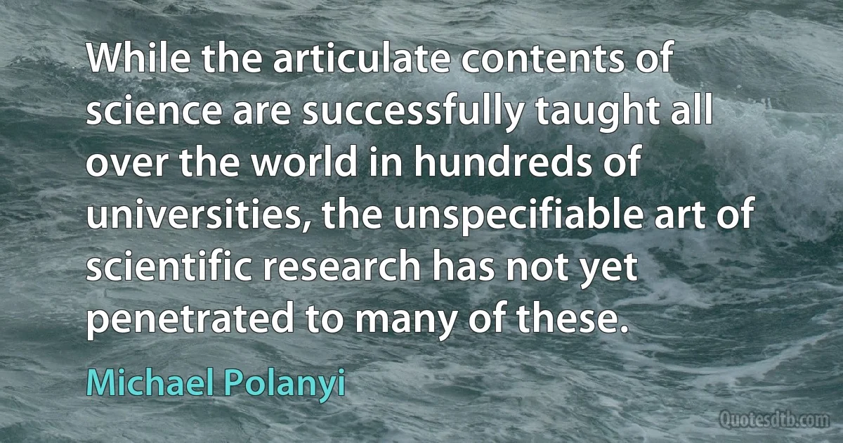 While the articulate contents of science are successfully taught all over the world in hundreds of universities, the unspecifiable art of scientific research has not yet penetrated to many of these. (Michael Polanyi)