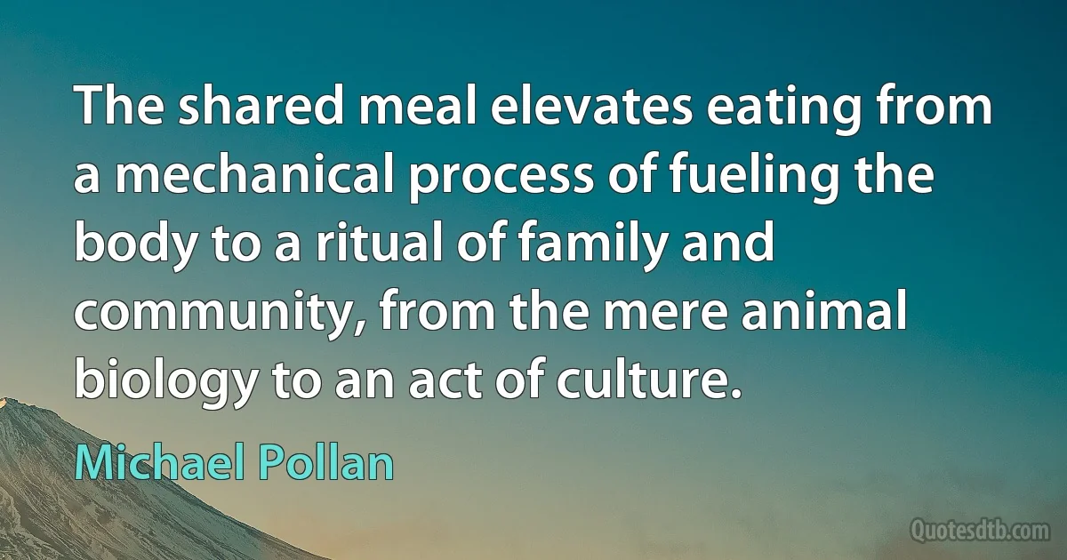 The shared meal elevates eating from a mechanical process of fueling the body to a ritual of family and community, from the mere animal biology to an act of culture. (Michael Pollan)