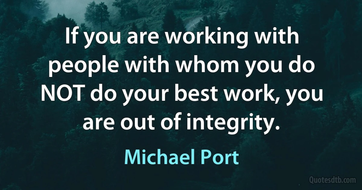 If you are working with people with whom you do NOT do your best work, you are out of integrity. (Michael Port)