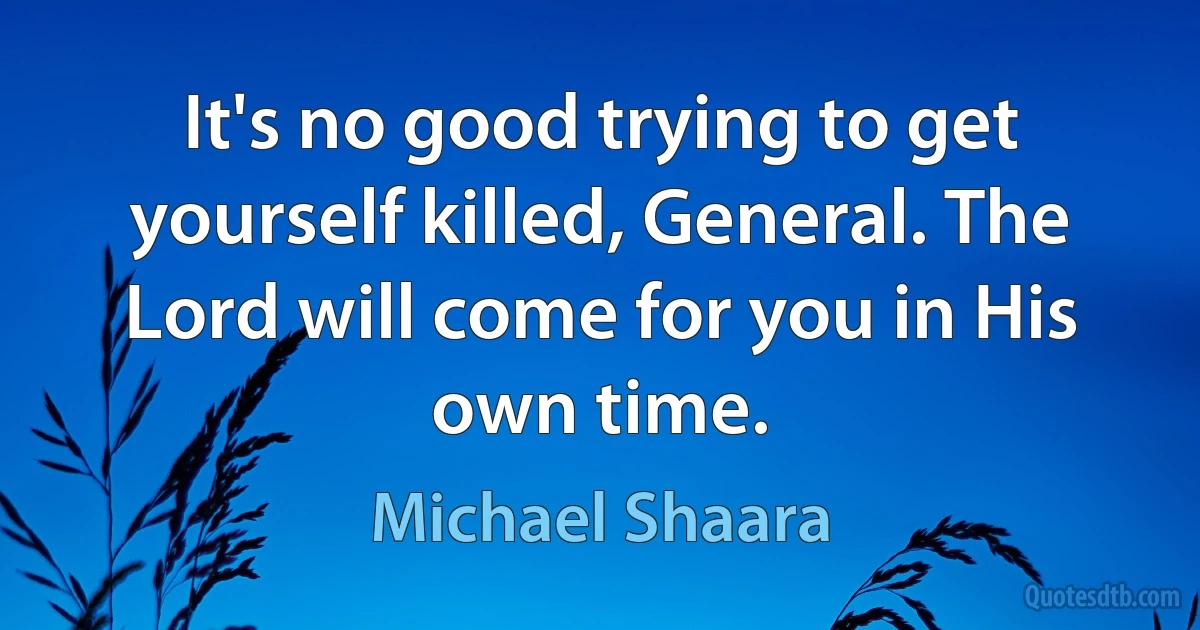 It's no good trying to get yourself killed, General. The Lord will come for you in His own time. (Michael Shaara)